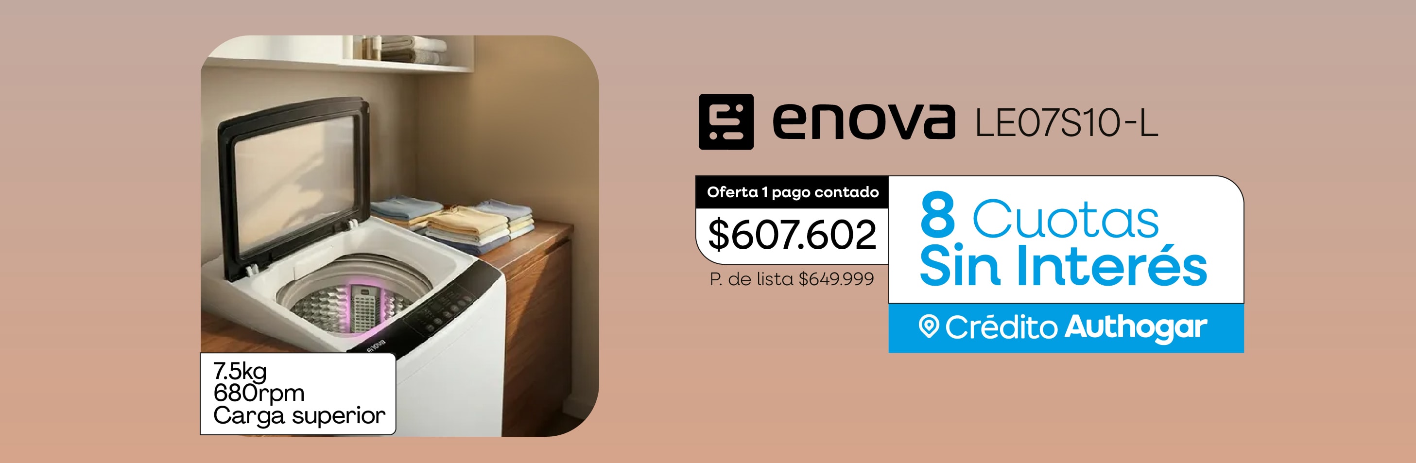 enova LE07S10-L 7.5kg 680rpm Carga superior Oferta 1 pago contado $607.602 P. de lista $649.999 8 Cuotas Sin Interés Crédito Authogar